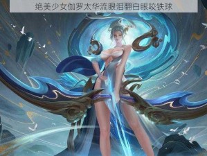 绝美少女伽罗太华流眼泪翻白眼咬铁球