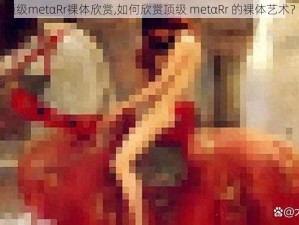 顶级metαRr裸体欣赏,如何欣赏顶级 metαRr 的裸体艺术？