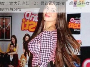 印度丰满大乳老妇 HD：极致视觉盛宴，感受成熟女性的魅力与风情