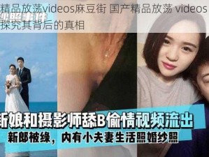 国产精品放荡videos麻豆街 国产精品放荡 videos 麻豆街：探究其背后的真相