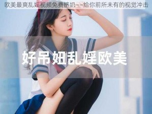 欧美最爽乱婬视频免费挤奶——给你前所未有的视觉冲击