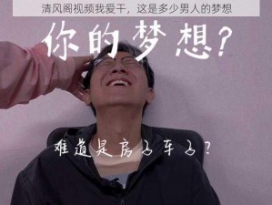 清风阁视频我爱干，这是多少男人的梦想