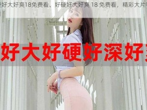 好硬好大好爽18免费看、好硬好大好爽 18 免费看，精彩大片等你来看