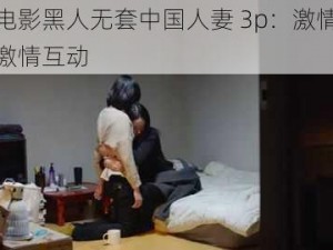 成人电影黑人无套中国人妻 3p：激情演绎三人激情互动