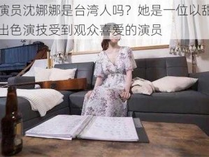 天美演员沈娜娜是台湾人吗？她是一位以甜美形象和出色演技受到观众喜爱的演员