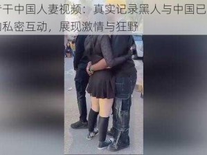 黑人专干中国人妻视频：真实记录黑人与中国已婚女性之间的私密互动，展现激情与狂野