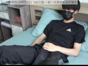 小鲜肉 GARY2023 飞机小蓝——新一代男性私密护理专家