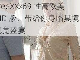 FreeXXx69 性高欧美 HD 版，带给你身临其境的视觉盛宴