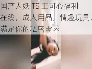 国产人妖 TS 王可心福利在线，成人用品，情趣玩具，满足你的私密需求