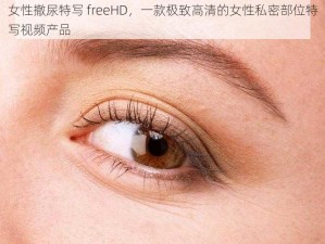 女性撤尿特写 freeHD，一款极致高清的女性私密部位特写视频产品