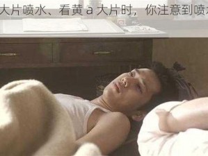 看黄a大片喷水、看黄 a 大片时，你注意到喷水现象了吗？