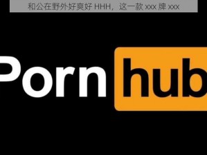 和公在野外好爽好 HHH，这一款 xxx 牌 xxx