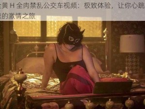 全黄 H 全肉禁乱公交车视频：极致体验，让你心跳加速的激情之旅