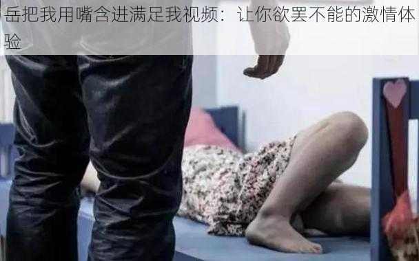 岳把我用嘴含进满足我视频：让你欲罢不能的激情体验