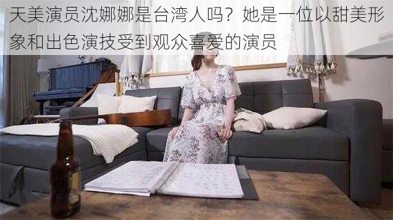 天美演员沈娜娜是台湾人吗？她是一位以甜美形象和出色演技受到观众喜爱的演员