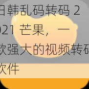 日韩乱码转码 2021 芒果，一款强大的视频转码软件