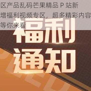 区产品乱码芒果精品 P 站新增福利视频专区，超多精彩内容等你来看