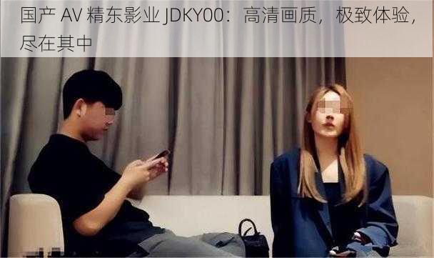 国产 AV 精东影业 JDKY00：高清画质，极致体验，尽在其中