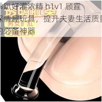 乖趴好灌浓精 h1v1 顾霆琛情趣玩具，提升夫妻生活质量的必备神器