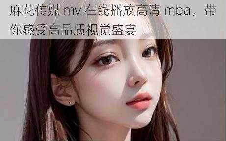 麻花传媒 mv 在线播放高清 mba，带你感受高品质视觉盛宴