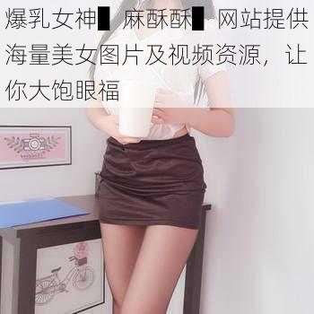 爆乳女神▌麻酥酥▌网站提供海量美女图片及视频资源，让你大饱眼福