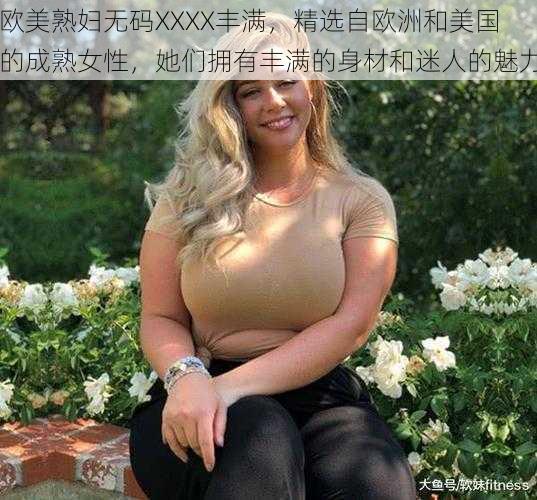 欧美熟妇无码XXXX丰满，精选自欧洲和美国的成熟女性，她们拥有丰满的身材和迷人的魅力