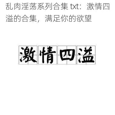 乱肉淫荡系列合集 txt：激情四溢的合集，满足你的欲望