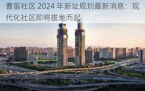 曹留社区 2024 年新址规划最新消息：现代化社区即将拔地而起