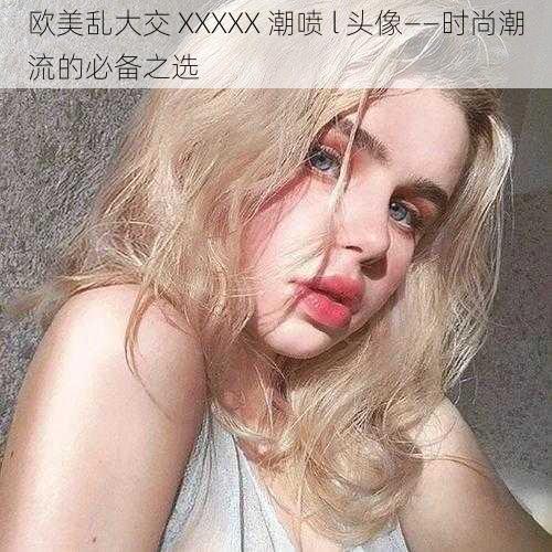 欧美乱大交 XXXXX 潮喷 l 头像——时尚潮流的必备之选