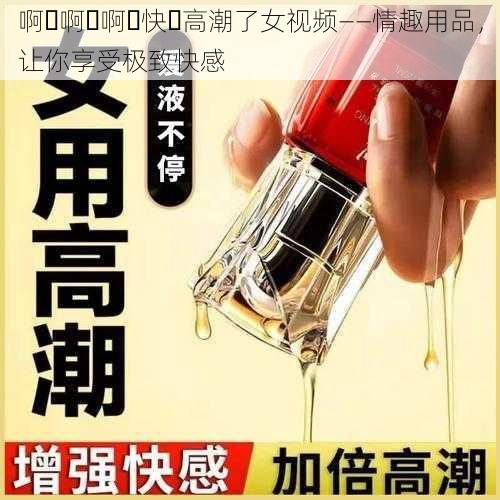 啊⋯啊⋯啊⋯快⋯高潮了女视频——情趣用品，让你享受极致快感