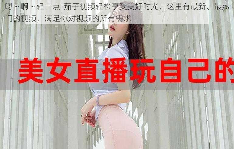 嗯～啊～轻一点  茄子视频轻松享受美好时光，这里有最新、最热门的视频，满足你对视频的所有需求