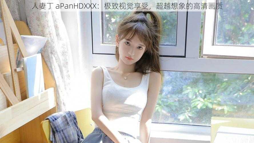 人妻丁 aPanHDXXX：极致视觉享受，超越想象的高清画质