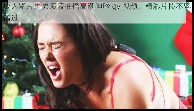 成人影片男男喷液抽搐高潮呻吟 gv 视频，精彩片段不容错过