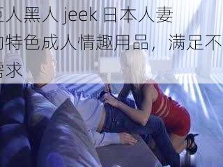 巨人黑人 jeek 日本人妻的特色成人情趣用品，满足不同需求