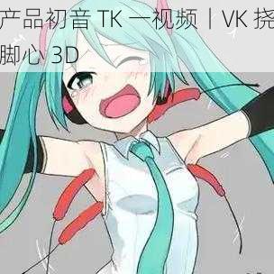 产品初音 TK 一视频丨VK 挠脚心 3D