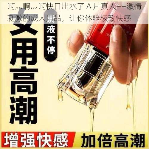 啊灬啊灬啊快日出水了 A 片真人——激情刺激的成人用品，让你体验极致快感