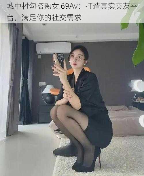 城中村勾搭熟女 69Av：打造真实交友平台，满足你的社交需求