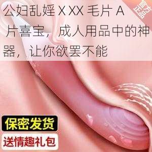 公妇乱婬ⅩXX 毛片 A 片喜宝，成人用品中的神器，让你欲罢不能