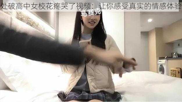 处破高中女校花疼哭了视频：让你感受真实的情感体验