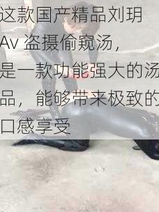 这款国产精品刘玥 Av 盗摄偷窥汤，是一款功能强大的汤品，能够带来极致的口感享受