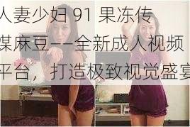 人妻少妇 91 果冻传媒麻豆——全新成人视频平台，打造极致视觉盛宴