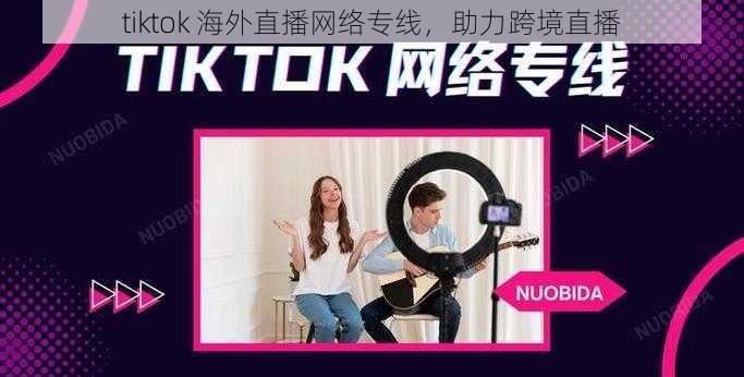 tiktok 海外直播网络专线，助力跨境直播