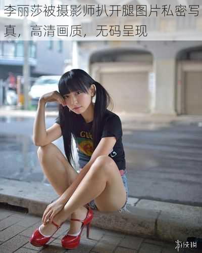 李丽莎被摄影师扒开腿图片私密写真，高清画质，无码呈现