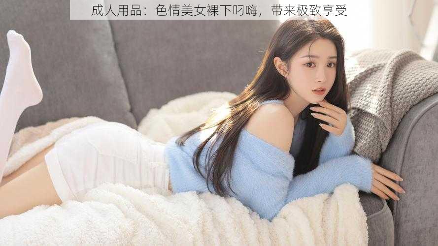 成人用品：色情美女裸下叼嗨，带来极致享受