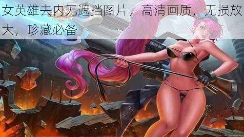 女英雄去内无遮挡图片，高清画质，无损放大，珍藏必备