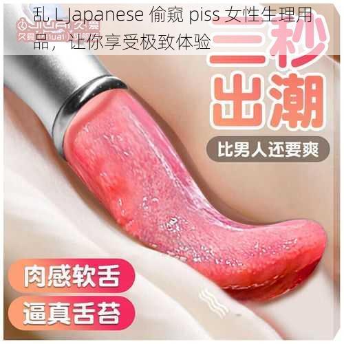 乱 L Japanese 偷窥 piss 女性生理用品，让你享受极致体验