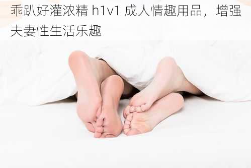 乖趴好灌浓精 h1v1 成人情趣用品，增强夫妻性生活乐趣