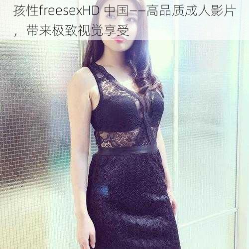 孩性freesexHD 中国——高品质成人影片，带来极致视觉享受