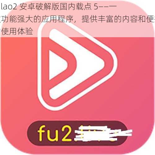 fulao2 安卓破解版国内载点 5——一款功能强大的应用程序，提供丰富的内容和便捷的使用体验