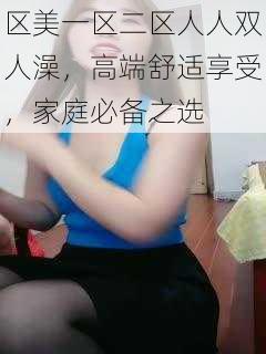 区美一区二区人人双人澡，高端舒适享受，家庭必备之选